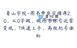 青山学院-图书带货实操课2.0，从0学做，做图书账号运营变现，?快速上手，高效起号涨粉