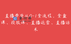 直播带货从0-1全流程，全盘课、投放课、直播运营、直播话术