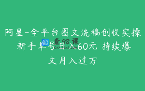 阿星-全平台图文洗稿创收实操 新手单号日入60元 持续爆文月入过万