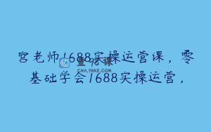宫老师1688实操运营课，零基础学会1688实操运营，