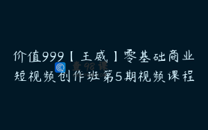 价值999【王威】零基础商业短视频创作班第5期视频课程