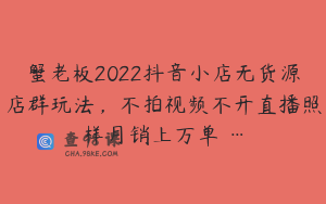 蟹老板2022抖音小店无货源店群玩法，不拍视频不开直播照样月销上万单 …