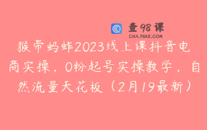 猴帝蚂蚱2023线上课抖音电商实操，0粉起号实操教学，自然流量天花板（2月19最新）