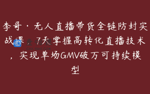 李哥·无人直播带货全链防封实战课，7天掌握高转化直播技术，实现单场GMV破万可持续模型