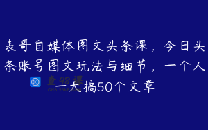 表哥自媒体图文头条课，今日头条账号图文玩法与细节，一个人一天搞50个文章