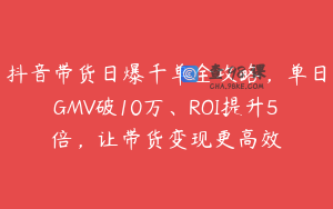 抖音带货日爆千单全攻略，单日GMV破10万、ROI提升5倍，让带货变现更高效