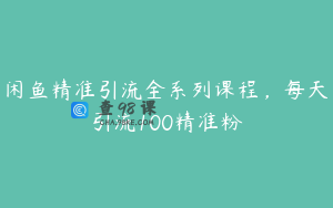 闲鱼精准引流全系列课程，每天引流100精准粉