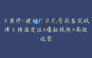 《装修-建材行业起号获客实战课》精准定位+爆款视频+高效运营
