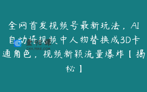 全网首发视频号最新玩法，AI自动将视频中人物替换成3D卡通角色，视频新颖流量爆炸【揭秘】