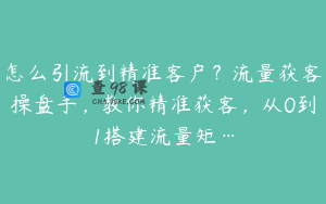 怎么引流到精准客户？流量获客操盘手，教你精准获客，从0到1搭建流量矩…