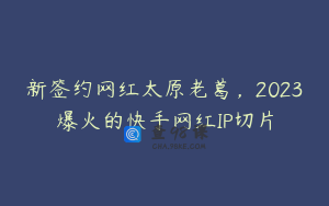 新签约网红太原老葛，2023爆火的快手网红IP切片