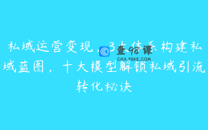 私域运营变现，3大体系构建私域蓝图，十大模型解锁私域引流转化秘诀