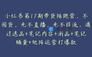 小红书第17期带货陪跑营，不囤货，无不直播，无不投流，通过选品+笔记内容+测品+笔记铺量+矩阵运营打爆款