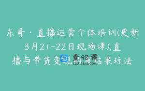 东哥·直播运营个体培训(更新3月21-22日现场课),直播与带货变现的有结果玩法