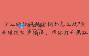 企业做短视频营销都怎么玩?企业短视频营销课，帮你打开思路
