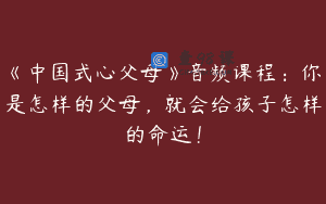 《中国式心父母》音频课程：你是怎样的父母，就会给孩子怎样的命运！