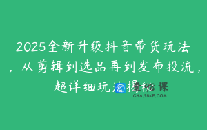 2025全新升级抖音带货玩法，从剪辑到选品再到发布投流，超详细玩法揭秘