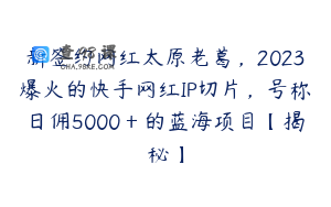 新签约网红太原老葛，2023爆火的快手网红IP切片，号称日佣5000＋的蓝海项目【揭秘】