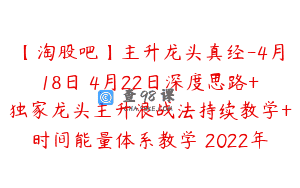 【淘股吧】主升龙头真经-4月18日–4月22日深度思路+独家龙头主升浪战法持续教学+时间能量体系教学 2022年