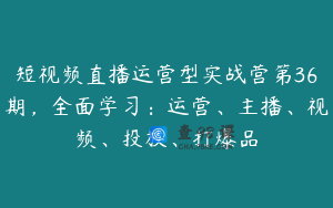 短视频直播运营型实战营第36期，全面学习：运营、主播、视频、投放、打爆品