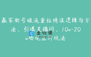 赢家新号破流量拉精准逻辑与方法,引爆直播间,10w-20w场观正价玩法