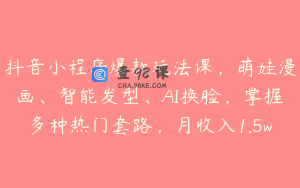 抖音小程序爆款玩法课，萌娃漫画、智能发型、AI换脸，掌握多种热门套路，月收入1.5w