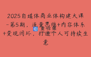 2025自媒体商业体构建大课-第5期，流量思维+内容体系+变现闭环，打造个人可持续生意