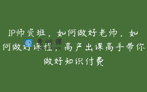 IP师资班，如何做好老师，如何做好课程，高产出课高手带你做好知识付费