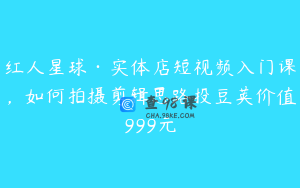 红人星球·实体店短视频入门课，如何拍摄剪辑思路投豆荚价值999元