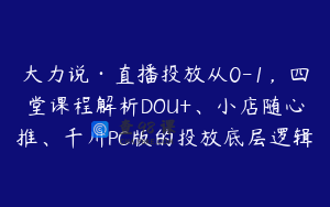 大力说·直播投放从0-1,四堂课程解析DOU+、小店随心推、千川PC版的投放底层逻辑