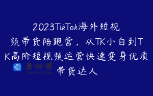 2023TikTok海外短视频带货陪跑营，从TK小白到TK高阶短视频运营快速变身优质带货达人