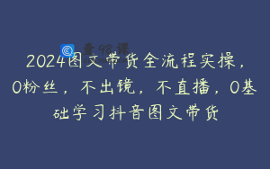 2024图文带货全流程实操，0粉丝，不出镜，不直播，0基础学习抖音图文带货