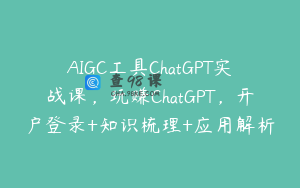 AIGC工具ChatGPT实战课，玩赚ChatGPT，开户登录+知识梳理+应用解析