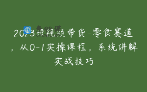 2023短视频带货-零食赛道，从0-1实操课程，系统讲解实战技巧