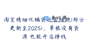 淘宝精细化铺货运营陪跑(部分更新至2025)，草根没有货源 也能开店挣钱