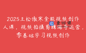 2025王松傲寒全能视频创作人课，视频拍摄剪辑编导运营，零基础学习视频创作