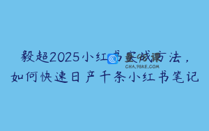 毅超2025小红书实战方法，如何快速日产千条小红书笔记