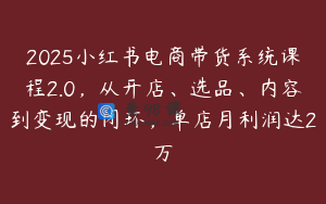2025小红书电商带货系统课程2.0，从开店、选品、内容到变现的闭环，单店月利润达2万