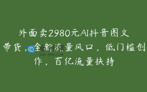 外面卖2980元AI抖音图文带货，全新流量风口，低门槛创作，百亿流量扶持