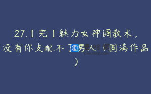 27.【完】魅力女神调教术，没有你支配不了男人（圆满作品）