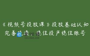 《视频号投放课》投放基础认知完善疏通，稳住投产稳住账号
