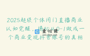 2025超级个体闭门直播商业认知觉醒，揭秘从0-1做成一个商业变现抖音账号的真相