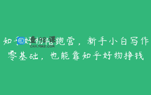 知乎好物陪跑营，新手小白写作零基础，也能靠知乎好物挣钱
