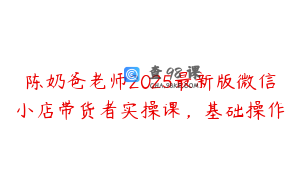 陈奶爸老师2025最新版微信小店带货者实操课，基础操作