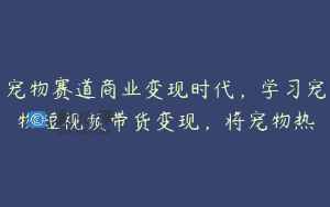 宠物赛道商业变现时代，学习宠物短视频带货变现，将宠物热