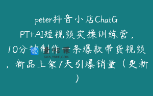 peter抖音小店ChatGPT+AI短视频实操训练营，10分钟制作一条爆款带货视频，新品上架7天引爆销量（更新）
