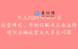万三2024TikTok小店运营课程，帮助你解决东南亚跨境TK店铺运营五大常见问题