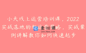 小天线上运营培训课，2022实战落地的新运营策略，实战案例讲解教你如何快速起步