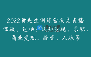 2022黄先生训练营成员直播回放，包括：认知变现、求职、商业变现、投资、人脉等