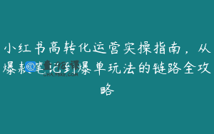 小红书高转化运营实操指南，从爆款笔记到爆单玩法的链路全攻略